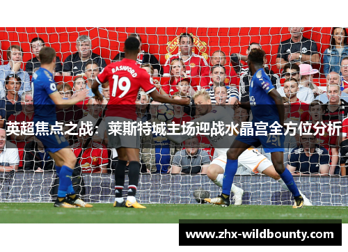 英超焦点之战:莱斯特城主场迎战水晶宫全方位分析 英超焦点之战:莱斯特城主场迎战水晶宫全方位分析