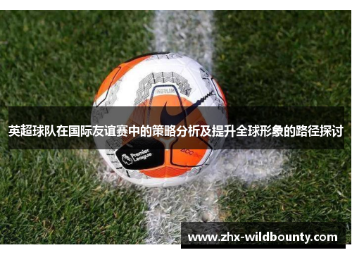 英超球队在国际友谊赛中的策略分析及提升全球形象的路径探讨 英超球队在国际友谊赛中的策略分析及提升全球形象的路径探讨