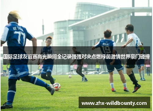 国际足球友谊赛高光瞬间全记录强强对决点燃绿茵激情世界豪门碰撞 国际足球友谊赛高光瞬间全记录强强对决点燃绿茵激情世界豪门碰撞