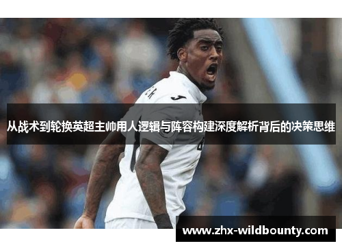 从战术到轮换英超主帅用人逻辑与阵容构建深度解析背后的决策思维 从战术到轮换英超主帅用人逻辑与阵容构建深度解析背后的决策思维
