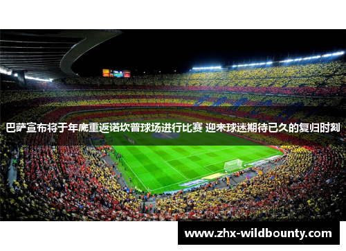 巴萨宣布将于年底重返诺坎普球场进行比赛 迎来球迷期待已久的复归时刻